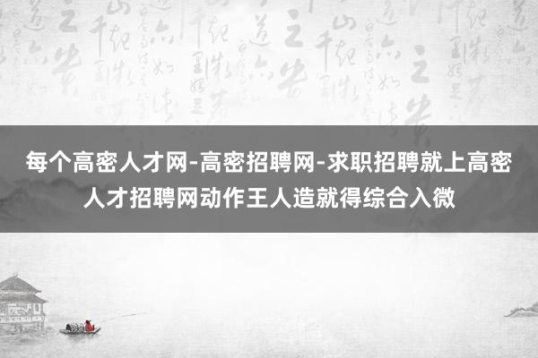 每个高密人才网-高密招聘网-求职招聘就上高密人才招聘网动作王人造就得综合入微